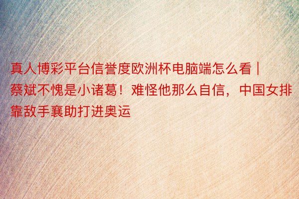真人博彩平台信誉度欧洲杯电脑端怎么看 | 蔡斌不愧是小诸葛！难怪他那么自信，中国女排靠敌手襄助打进奥运