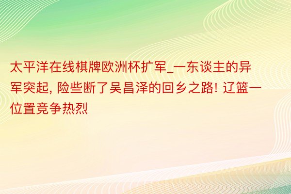 太平洋在线棋牌欧洲杯扩军_一东谈主的异军突起, 险些断了吴昌泽的回乡之路! 辽篮一位置竞争热烈