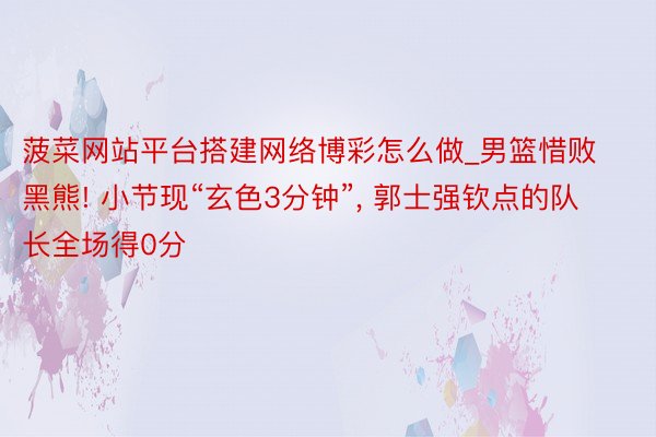 菠菜网站平台搭建网络博彩怎么做_男篮惜败黑熊! 小节现“玄色3分钟”, 郭士强钦点的队长全场得0分