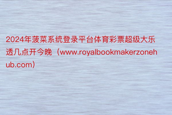 2024年菠菜系统登录平台体育彩票超级大乐透几点开今晚（www.royalbookmakerzonehub.com）