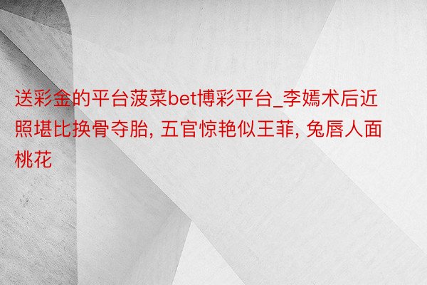 送彩金的平台菠菜bet博彩平台_李嫣术后近照堪比换骨夺胎, 五官惊艳似王菲, 兔唇人面桃花