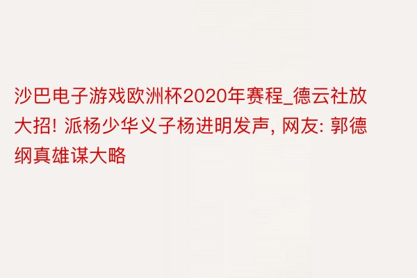 沙巴电子游戏欧洲杯2020年赛程_德云社放大招! 派杨少华义子杨进明发声, 网友: 郭德纲真雄谋大略