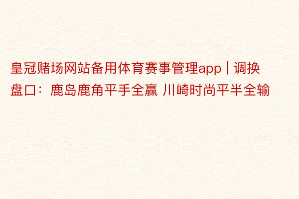 皇冠赌场网站备用体育赛事管理app | 调换盘口:鹿岛鹿角平手全赢 川崎时尚平半全输