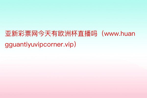 亚新彩票网今天有欧洲杯直播吗（www.huangguantiyuvipcorner.vip）