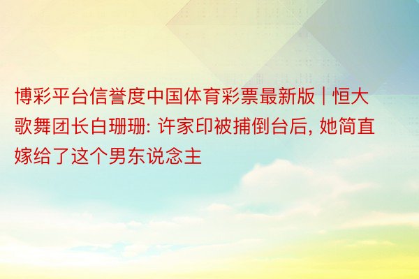 博彩平台信誉度中国体育彩票最新版 | 恒大歌舞团长白珊珊: 许家印被捕倒台后, 她简直嫁给了这个男东说念主