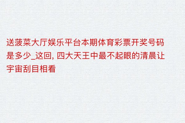 送菠菜大厅娱乐平台本期体育彩票开奖号码是多少_这回, 四大天王中最不起眼的清晨让宇宙刮目相看