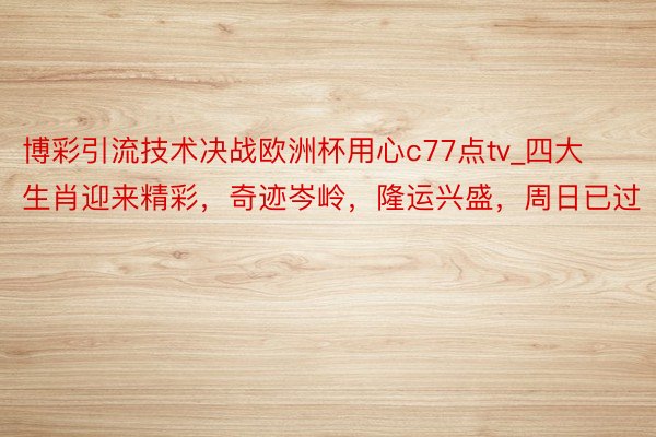 博彩引流技术决战欧洲杯用心c77点tv_四大生肖迎来精彩，奇迹岑岭，隆运兴盛，周日已过