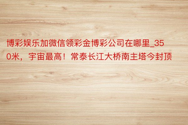 博彩娱乐加微信领彩金博彩公司在哪里_350米，宇宙最高！常泰长江大桥南主塔今封顶