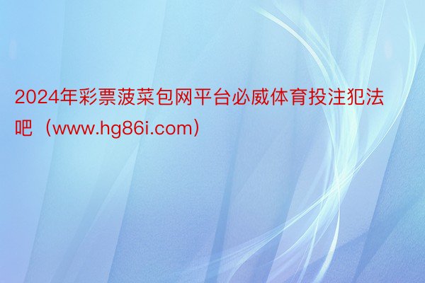 2024年彩票菠菜包网平台必威体育投注犯法吧（www.hg86i.com）