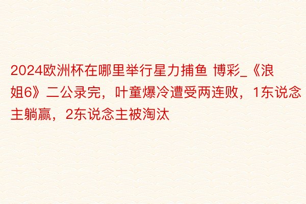 2024欧洲杯在哪里举行星力捕鱼 博彩_《浪姐6》二公录完，叶童爆冷遭受两连败，1东说念主躺赢，2东说念主被淘汰