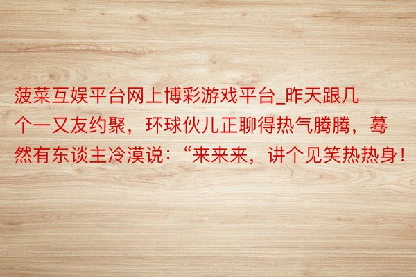 菠菜互娱平台网上博彩游戏平台_昨天跟几个一又友约聚，环球伙儿正聊得热气腾腾，蓦然有东谈主冷漠说：“来来来，讲个见笑热热身！”