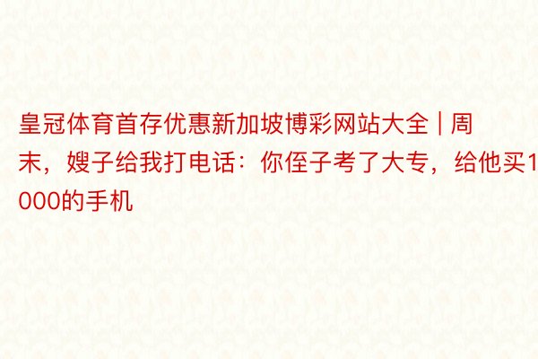 皇冠体育首存优惠新加坡博彩网站大全 | 周末，嫂子给我打电话：你侄子考了大专，给他买10000的手机