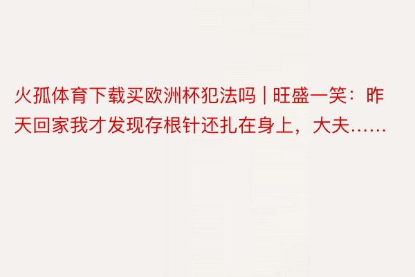 火孤体育下载买欧洲杯犯法吗 | 旺盛一笑：昨天回家我才发现存根针还扎在身上，大夫……