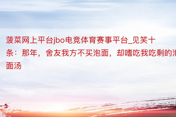菠菜网上平台jbo电竞体育赛事平台_见笑十条：那年，舍友我方不买泡面，却嗜吃我吃剩的泡面汤