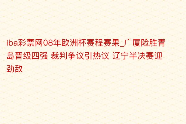 iba彩票网08年欧洲杯赛程赛果_广厦险胜青岛晋级四强 裁判争议引热议 辽宁半决赛迎劲敌