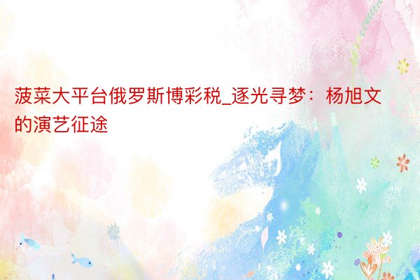菠菜大平台俄罗斯博彩税_逐光寻梦：杨旭文的演艺征途