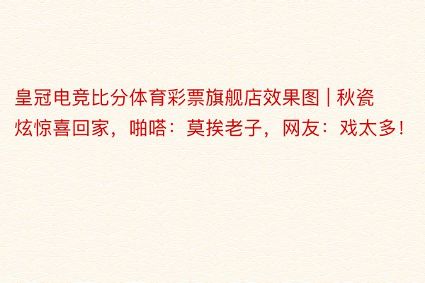 皇冠电竞比分体育彩票旗舰店效果图 | 秋瓷炫惊喜回家，啪嗒：莫挨老子，网友：戏太多！