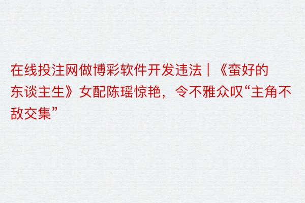 在线投注网做博彩软件开发违法 | 《蛮好的东谈主生》女配陈瑶惊艳，令不雅众叹“主角不敌交集”