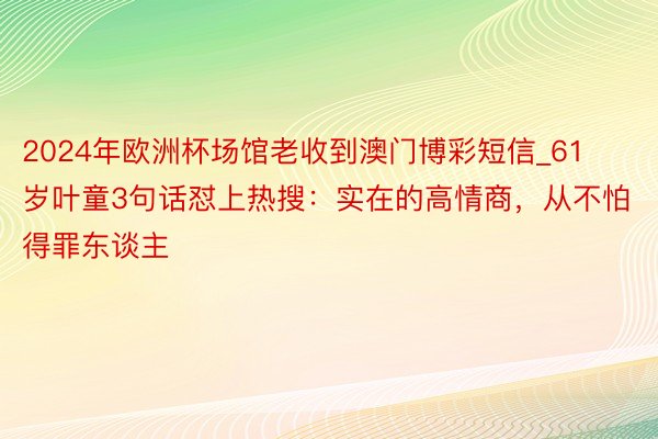 2024年欧洲杯场馆老收到澳门博彩短信_61岁叶童3句话怼上热搜：实在的高情商，从不怕得罪东谈主